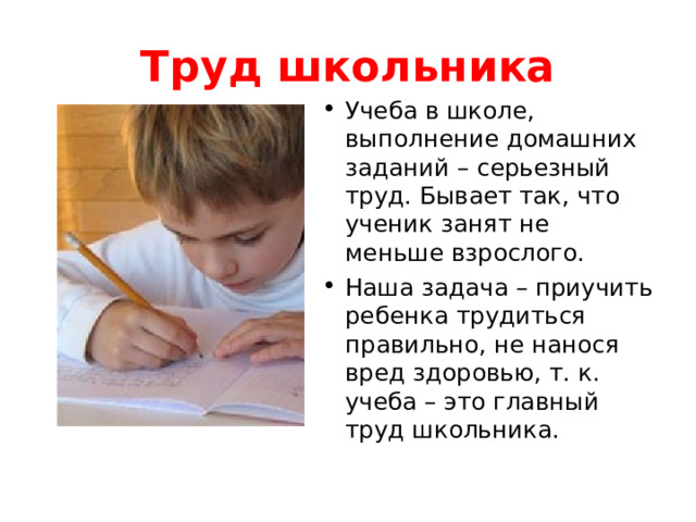Труд школьника Учеба в школе, выполнение домашних заданий – серьезный труд. Бывает так, что ученик занят не меньше взрослого. Наша задача – приучить ребенка трудиться правильно, не нанося вред здоровью, т. к. учеба – это главный труд школьника. 