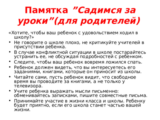 Памятка ”Садимся за уроки”(для родителей)  «Хотите, чтобы ваш ребенок с удовольствием ходил в школу?» Не говорите о школе плохо, не критикуйте учителей в присутствии ребенка. В случае конфликтной ситуации в школе постарайтесь устранить ее, не обсуждая подробностей с ребенком. Следите, чтобы ваш ребенок вовремя ложился спать. Ребенок должен видеть, что вы интересуетесь его заданиями, книгами, которые он приносит из школы. Читайте сами, пусть ребенок видит, что свободное время вы проводите за книгами, а не только у телевизора. Учите ребенка выражать мысли письменно: обменивайтесь записками, пишите совместные письма. Принимайте участие в жизни класса и школы. Ребенку будет приятно, если его школа станет частью вашей жизни. 