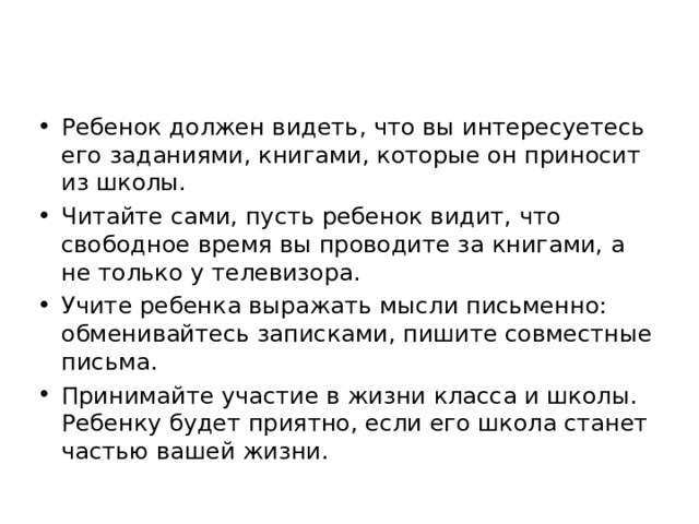 Ребенок должен видеть, что вы интересуетесь его заданиями, книгами, которые он приносит из школы. Читайте сами, пусть ребенок видит, что свободное время вы проводите за книгами, а не только у телевизора. Учите ребенка выражать мысли письменно: обменивайтесь записками, пишите совместные письма. Принимайте участие в жизни класса и школы. Ребенку будет приятно, если его школа станет частью вашей жизни.  