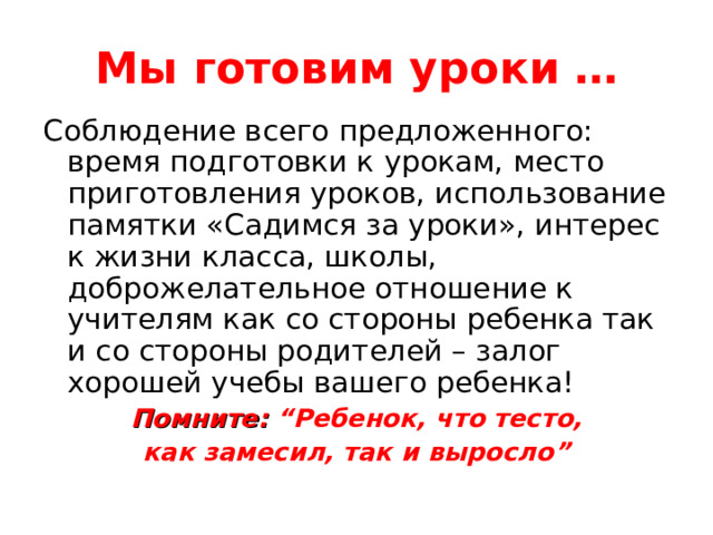 Мы готовим уроки … Соблюдение всего предложенного: время подготовки к урокам, место приготовления уроков, использование памятки «Садимся за уроки», интерес к жизни класса, школы, доброжелательное отношение к учителям как со стороны ребенка так и со стороны родителей – залог хорошей учебы вашего ребенка! Помните: “Ребенок, что тесто, как замесил, так и выросло” 