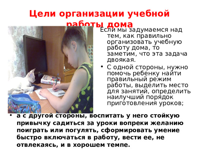 Цели организации учебной работы дома Если мы задумаемся над тем, как правильно организовать учебную работу дома, то заметим, что эта задача двоякая. С одной стороны, нужно помочь ребенку найти правильный режим работы, выделить место для занятий, определить наилучший порядок приготовления уроков; а с другой стороны, воспитать у него стойкую привычку садиться за уроки вопреки желанию поиграть или погулять, сформировать умение быстро включаться в работу, вести ее, не отвлекаясь, и в хорошем темпе. 