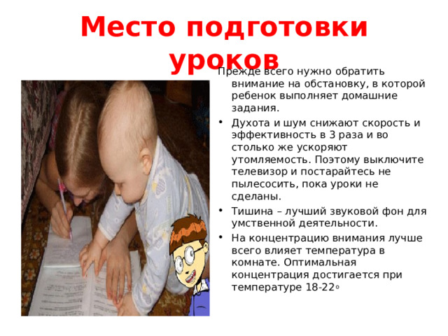 Место подготовки уроков Прежде всего нужно обратить внимание на обстановку, в которой ребенок выполняет домашние задания. Духота и шум снижают скорость и эффективность в 3 раза и во столько же ускоряют утомляемость. Поэтому выключите телевизор и постарайтесь не пылесосить, пока уроки не сделаны. Тишина – лучший звуковой фон для умственной деятельности. На концентрацию внимания лучше всего влияет температура в комнате. Оптимальная концентрация достигается при температуре 18-22 о 