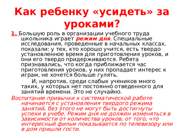 Как ребенку «усидеть» за уроками? 1. Большую роль в организации учебного труда школьника играет режим дня . Специальные исследования, проведенные в начальных классах, показали: у тех, кто хорошо учится, есть твердо установленное время для приготовления уроков, и они его твердо придерживаются. Ребята признавались, что когда приближается час приготовления уроков, у них пропадает интерес к играм, не хочется больше гулять.  И, напротив, среди слабых учеников много таких, у которых нет постоянно отведенного для занятий времени. Это не случайно. Воспитание привычки к систематической работе начинается с установления твердого режима занятий, без этого не могут быть достигнуты успехи в учебе. Режим дня не должен изменяться в зависимости от количества уроков, от того, что интересный фильм показывается по телевизору или в дом пришли гости. 