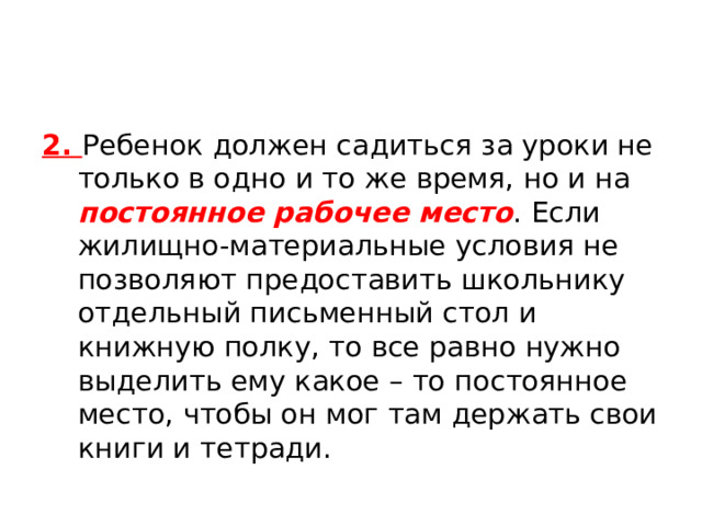 2. Ребенок должен садиться за уроки не только в одно и то же время, но и на постоянное рабочее место . Если жилищно-материальные условия не позволяют предоставить школьнику отдельный письменный стол и книжную полку, то все равно нужно выделить ему какое – то постоянное место, чтобы он мог там держать свои книги и тетради. 