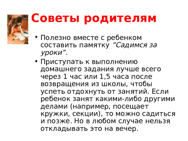 Советы родителям Полезно вместе с ребенком составить памятку ”Садимся за уроки”. Приступать к выполнению домашнего задания лучше всего через 1 час или 1,5 часа после возвращения из школы, чтобы успеть отдохнуть от занятий. Если ребенок занят какими-либо другими делами (например, посещает кружки, секции), то можно садиться и позже. Но в любом случае нельзя откладывать это на вечер.  