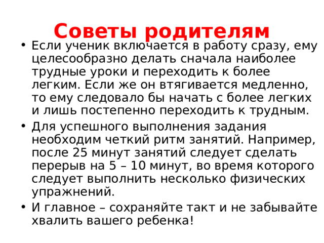 Советы родителям Если ученик включается в работу сразу, ему целесообразно делать сначала наиболее трудные уроки и переходить к более легким. Если же он втягивается медленно, то ему следовало бы начать с более легких и лишь постепенно переходить к трудным. Для успешного выполнения задания необходим четкий ритм занятий. Например, после 25 минут занятий следует сделать перерыв на 5 – 10 минут, во время которого следует выполнить несколько физических упражнений. И главное – сохраняйте такт и не забывайте хвалить вашего ребенка!  