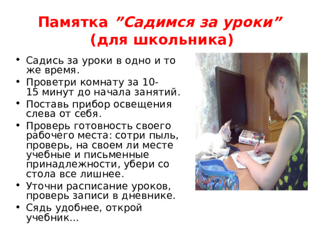 Памятка ”Садимся за уроки” (для школьника) Садись за уроки в одно и то же время. Проветри комнату за 10-15 минут до начала занятий. Поставь прибор освещения слева от себя. Проверь готовность своего рабочего места: сотри пыль, проверь, на своем ли месте учебные и письменные принадлежности, убери со стола все лишнее. Уточни расписание уроков, проверь записи в дневнике. Сядь удобнее, открой учебник... 