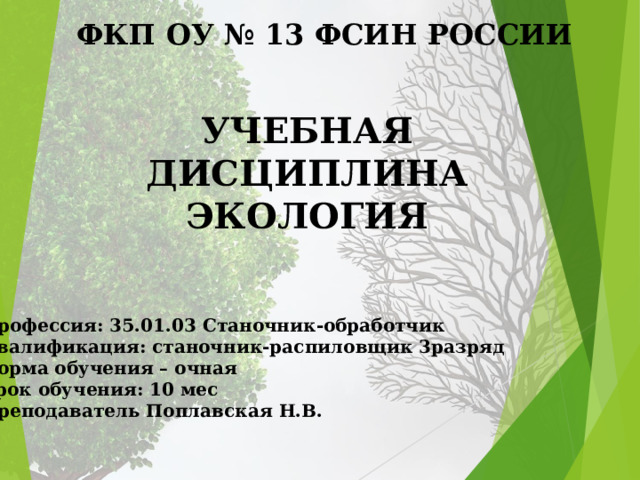 ФКП ОУ № 13 ФСИН РОССИИ УЧЕБНАЯ ДИСЦИПЛИНА ЭКОЛОГИЯ    Профессия: 35.01.03 Станочник-обработчик Квалификация: станочник-распиловщик 3разряд Форма обучения – очная Срок обучения: 10 мес Преподаватель Поплавская Н.В.  