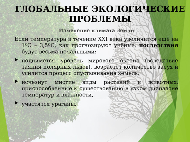 ГЛОБАЛЬНЫЕ ЭКОЛОГИЧЕСКИЕ ПРОБЛЕМЫ Изменение климата Земли Если температура в течение XXI века увеличится ещё на 1ºC – 3,5ºC, как прогнозируют учёные, последствия будут весьма печальными: поднимется уровень мирового океана (вследствие таяния полярных льдов), возрастёт количество засух и усилится процесс опустынивания земель, исчезнут многие виды растений и животных, приспособленные к существованию в узком диапазоне температур и влажности, участятся ураганы. 