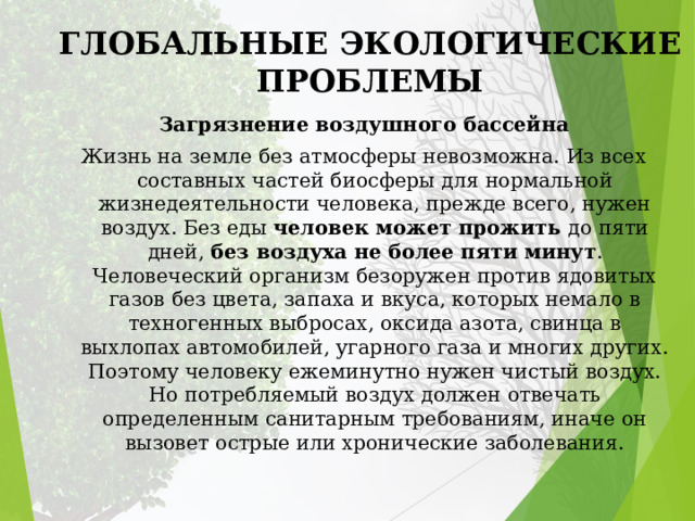 ГЛОБАЛЬНЫЕ ЭКОЛОГИЧЕСКИЕ ПРОБЛЕМЫ Загрязнение воздушного бассейна Жизнь на земле без атмосферы невозможна. Из всех составных частей биосферы для нормальной жизнедеятельности человека, прежде всего, нужен воздух. Без еды человек может прожить до пяти дней, без воздуха не более пяти минут . Человеческий организм безоружен против ядовитых газов без цвета, запаха и вкуса, которых немало в техногенных выбросах, оксида азота, свинца в выхлопах автомобилей, угарного газа и многих других. Поэтому человеку ежеминутно нужен чистый воздух. Но потребляемый воздух должен отвечать определенным санитарным требованиям, иначе он вызовет острые или хронические заболевания. 