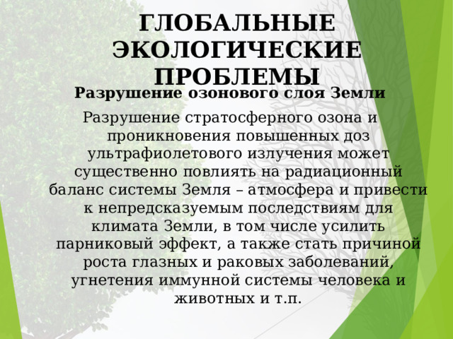 ГЛОБАЛЬНЫЕ ЭКОЛОГИЧЕСКИЕ ПРОБЛЕМЫ Разрушение озонового слоя Земли Разрушение стратосферного озона и проникновения повышенных доз ультрафиолетового излучения может существенно повлиять на радиационный баланс системы Земля – атмосфера и привести к непредсказуемым последствиям для климата Земли, в том числе усилить парниковый эффект, а также стать причиной роста глазных и раковых заболеваний, угнетения иммунной системы человека и животных и т.п. 
