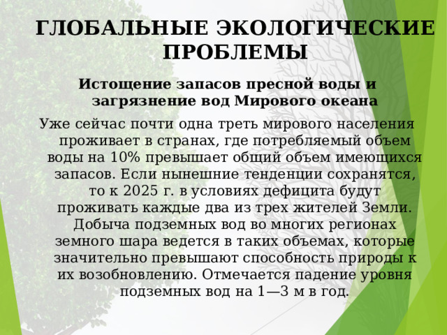 ГЛОБАЛЬНЫЕ ЭКОЛОГИЧЕСКИЕ ПРОБЛЕМЫ Истощение запасов пресной воды и загрязнение вод Мирового океана Уже сейчас почти одна треть мирового населения проживает в странах, где потребляемый объем воды на 10% превышает общий объем имеющихся запасов. Если нынешние тенденции сохранятся, то к 2025 г. в условиях дефицита будут проживать каждые два из трех жителей Земли. Добыча подземных вод во многих регионах земного шара ведется в таких объемах, которые значительно превышают способность природы к их возобновлению. Отмечается падение уровня подземных вод на 1—3 м в год. 