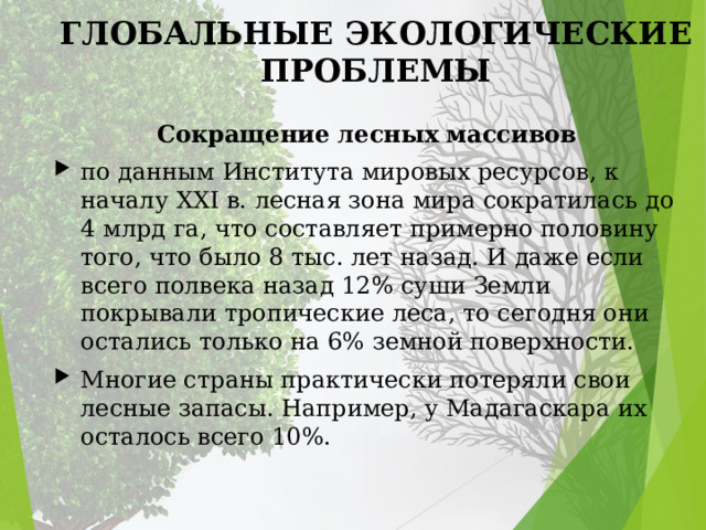 ГЛОБАЛЬНЫЕ ЭКОЛОГИЧЕСКИЕ ПРОБЛЕМЫ Сокращение лесных массивов по данным Института мировых ресурсов, к началу XXI в. лесная зона мира сокра­тилась до 4 млрд га, что составляет примерно половину того, что было 8 тыс. лет назад. И даже если всего полвека назад 12% суши Земли покрывали тропические леса, то сегодня они остались только на 6% земной поверхности. Многие страны практически потеряли свои лесные запасы. Например, у Мадагаскара их осталось всего 10%. 