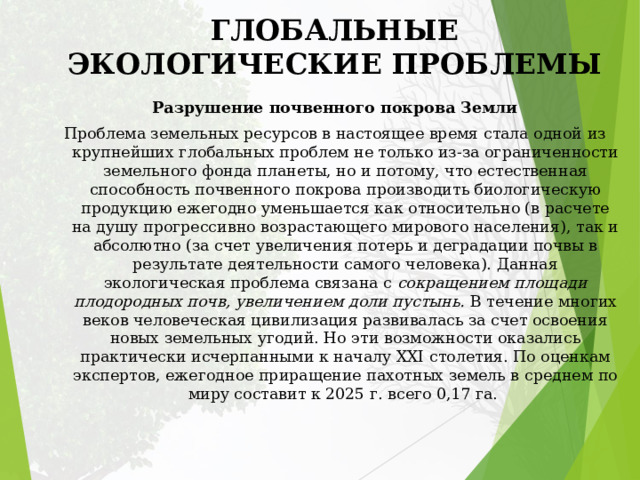 ГЛОБАЛЬНЫЕ ЭКОЛОГИЧЕСКИЕ ПРОБЛЕМЫ Разрушение почвенного покрова Земли Проблема земельных ресурсов в настоящее время стала одной из крупнейших глобальных проблем не только из-за ограниченности земельного фонда планеты, но и потому, что естественная способность почвенного покрова производить биологическую продукцию ежегодно уменьшается как относительно (в расчете на душу прогрессивно возрастающего мирового населения), так и абсолютно (за счет увеличения потерь и деградации почвы в результате деятельности самого человека). Данная экологическая проблема связана с сокращением площади плодородных почв, увеличением доли пустынь. В течение многих веков человеческая цивилизация развивалась за счет освоения новых земельных угодий. Но эти возможности оказались практически исчерпанными к началу XXI столетия. По оценкам экспертов, ежегодное приращение пахотных земель в среднем по миру составит к 2025 г. всего 0,17 га. 