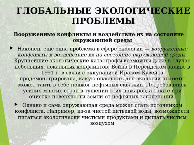 ГЛОБАЛЬНЫЕ ЭКОЛОГИЧЕСКИЕ ПРОБЛЕМЫ Вооруженные конфликты и воздействие их на состояние окружающей среды Наконец, еще одна проблема в сфере экологии — вооруженные конфликты и воздействие их на состояние окружающей среды. Крупнейшие экологические катастрофы возможны даже в случае небольших, локальных конфликтов. Война в Персидском заливе в 1991 г. в связи с оккупацией Ираком Кувейта продемонстрировала, какую опасность для экологии планеты может таить в себе поджог нефтяных скважин. Потребовались усилия многих стран в тушении этих пожаров, а также при очистке поверхности земли от нефтяных загрязнений. Однако и сама окружающая среда может стать источником конфликта. Например, из-за чистой питьевой воды, возможности питаться экологически чистыми продуктами и дышать чистым воздухом 