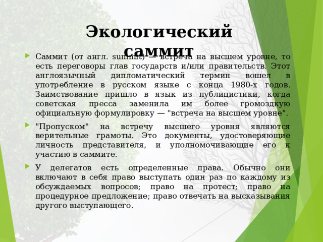 Экологический саммит Саммит (от англ. summit) — встреча на высшем уровне, то есть переговоры глав государств и/или правительств. Этот англоязычный дипломатический термин вошел в употребление в русском языке с конца 1980‑х годов. Заимствование пришло в язык из публицистики, когда советская пресса заменила им более громоздкую официальную формулировку — 