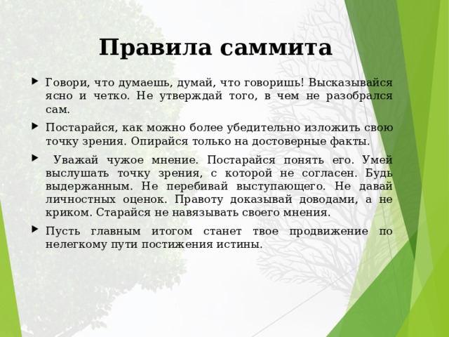 Правила саммита Говори, что думаешь, думай, что говоришь! Высказывайся ясно и четко. Не утверждай того, в чем не разобрался сам. Постарайся, как можно более убедительно изложить свою точку зрения. Опирайся только на достоверные факты.  Уважай чужое мнение. Постарайся понять его. Умей выслушать точку зрения, с которой не согласен. Будь выдержанным. Не перебивай выступающего. Не давай личностных оценок. Правоту доказывай доводами, а не криком. Старайся не навязывать своего мнения. Пусть главным итогом станет твое продвижение по нелегкому пути постижения истины. 