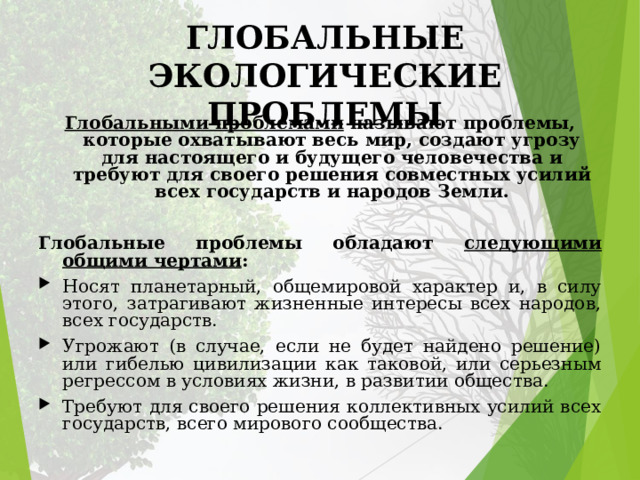 ГЛОБАЛЬНЫЕ ЭКОЛОГИЧЕСКИЕ ПРОБЛЕМЫ Глобальными проблемами называют проблемы, которые охватывают весь мир, создают угрозу для настоящего и будущего человечества и требуют для своего решения совместных усилий всех государств и народов Земли. Глобальные проблемы обладают следующими общими чертами : Носят планетарный, общемировой характер и, в силу этого, затрагивают жизненные интересы всех народов, всех государств. Угрожают (в случае, если не будет найдено решение) или гибелью цивилизации как таковой, или серьезным регрессом в условиях жизни, в развитии общества. Требуют для своего решения коллективных усилий всех государств, всего мирового сообщества. 