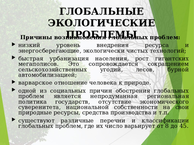 ГЛОБАЛЬНЫЕ ЭКОЛОГИЧЕСКИЕ ПРОБЛЕМЫ Причины возникновения глобальных проблем: низкий уровень внедрения ресурса и энергосберегающие, экологически чистых технологий; быстрая урбанизация населения, рост гигантских мегаполисов. Это сопровождается сокращением сельскохозяйственных угодий, лесов, бурной автомобилизацией; варварское отношение человека к природе. одной из социальных причин обострения глобальных проблем является непродуманная региональная политика государств, отсутствие экономического суверенитета, национальной собственности на свои природные ресурсы, средства производства и т.п. с уществуют различные перечни и классификации глобальных проблем, где их число варьирует от 8 до 45. 
