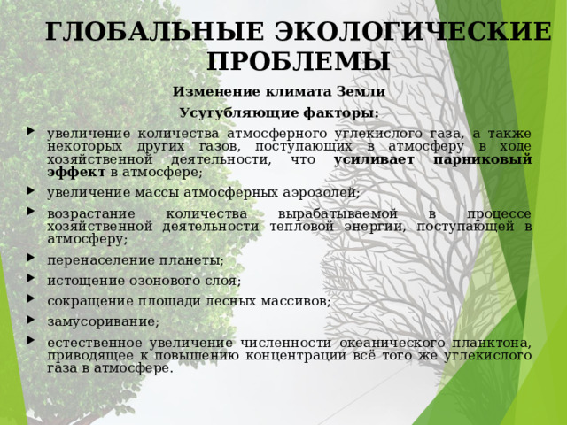 ГЛОБАЛЬНЫЕ ЭКОЛОГИЧЕСКИЕ ПРОБЛЕМЫ Изменение климата Земли Усугубляющие факторы: увеличение количества атмосферного углекислого газа, а также некоторых других газов, поступающих в атмосферу в ходе хозяйственной деятельности, что усиливает парниковый эффект в атмосфере; увеличение массы атмосферных аэрозолей; возрастание количества вырабатываемой в процессе хозяйственной деятельности тепловой энергии, поступающей в атмосферу; перенаселение планеты; истощение озонового слоя; сокращение площади лесных массивов; замусоривание; естественное увеличение численности океанического планктона, приводящее к повышению концентрации всё того же углекислого газа в атмосфере. 