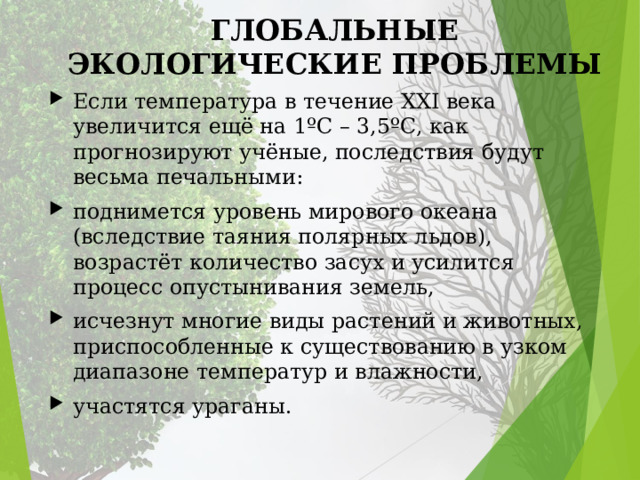 ГЛОБАЛЬНЫЕ ЭКОЛОГИЧЕСКИЕ ПРОБЛЕМЫ Если температура в течение XXI века увеличится ещё на 1ºC – 3,5ºC, как прогнозируют учёные, последствия будут весьма печальными: поднимется уровень мирового океана (вследствие таяния полярных льдов), возрастёт количество засух и усилится процесс опустынивания земель, исчезнут многие виды растений и животных, приспособленные к существованию в узком диапазоне температур и влажности, участятся ураганы. 