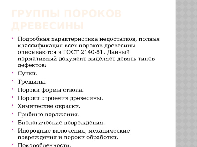 ГРУППЫ ПОРОКОВ ДРЕВЕСИНЫ Подробная характеристика недостатков, полная классификация всех пороков древесины описываются в ГОСТ 2140-81. Данный нормативный документ выделяет девять типов дефектов: Сучки. Трещины. Пороки формы ствола. Пороки строения древесины. Химические окраски. Грибные поражения. Биологические повреждения. Инородные включения, механические повреждения и пороки обработки. Покоробленности. 