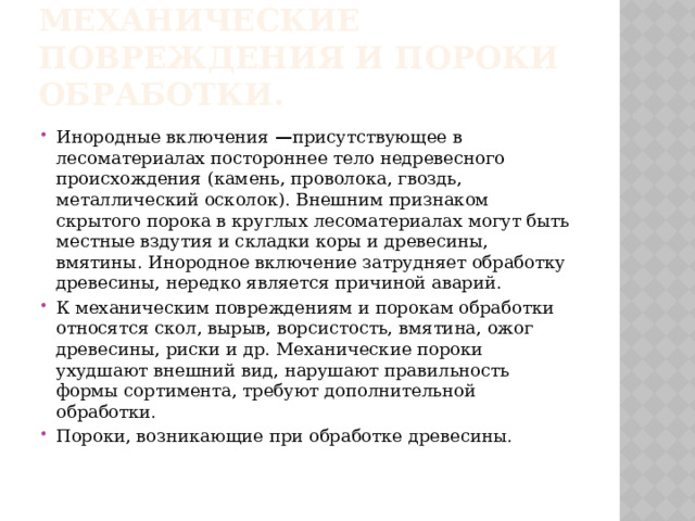 Инородные включения, механические повреждения и пороки обработки. Инородные включения  — присутствующее в лесоматериалах постороннее тело недревесного происхождения (камень, проволока, гвоздь, металлический осколок). Внешним признаком скрытого порока в круглых лесоматериалах могут быть местные вздутия и складки коры и древесины, вмятины. Инородное включение затрудняет обработку древесины, нередко является причиной аварий. К механическим повреждениям и порокам обработки относятся скол, вырыв, ворсистость, вмятина, ожог древесины, риски и др. Механические пороки ухудшают внешний вид, нарушают правильность формы сортимента, требуют дополнительной обработки. Пороки, возникающие при обработке древесины.   