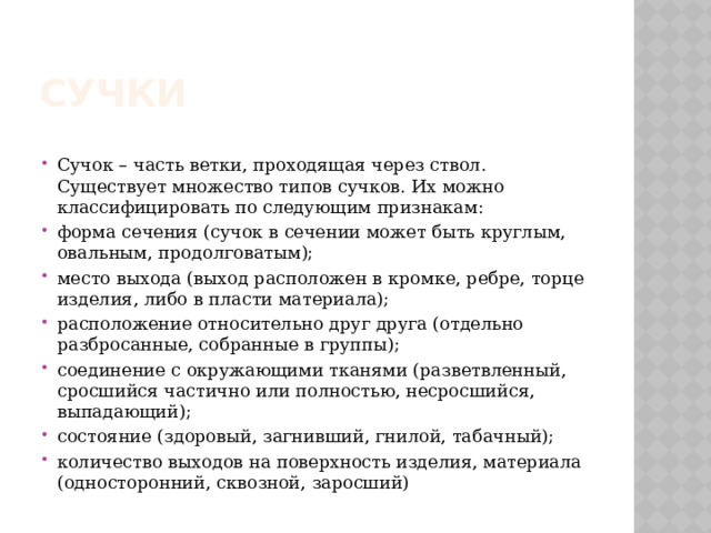 СУЧКИ Сучок – часть ветки, проходящая через ствол. Существует множество типов сучков. Их можно классифицировать по следующим признакам: форма сечения (сучок в сечении может быть круглым, овальным, продолговатым); место выхода (выход расположен в кромке, ребре, торце изделия, либо в пласти материала); расположение относительно друг друга (отдельно разбросанные, собранные в группы); соединение с окружающими тканями (разветвленный, сросшийся частично или полностью, несросшийся, выпадающий); состояние (здоровый, загнивший, гнилой, табачный); количество выходов на поверхность изделия, материала (односторонний, сквозной, заросший) 