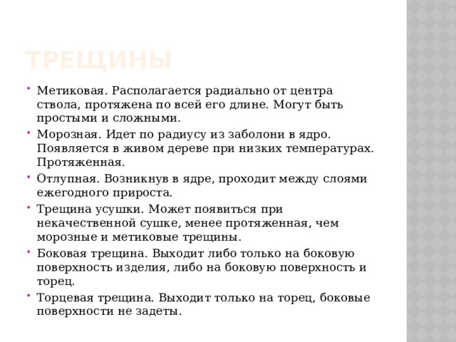 ТРЕЩИНЫ Метиковая. Располагается радиально от центра ствола, протяжена по всей его длине. Могут быть простыми и сложными. Морозная. Идет по радиусу из заболони в ядро. Появляется в живом дереве при низких температурах. Протяженная. Отлупная. Возникнув в ядре, проходит между слоями ежегодного прироста. Трещина усушки. Может появиться при некачественной сушке, менее протяженная, чем морозные и метиковые трещины. Боковая трещина. Выходит либо только на боковую поверхность изделия, либо на боковую поверхность и торец. Торцевая трещина. Выходит только на торец, боковые поверхности не задеты. 