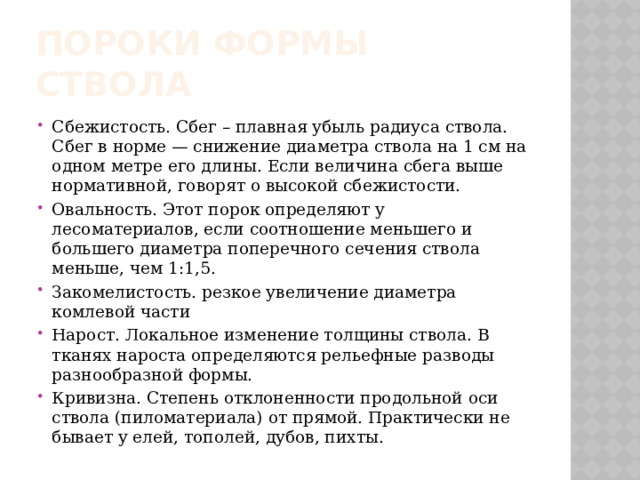 ПОРОКИ ФОРМЫ СТВОЛА Сбежистость. Сбег – плавная убыль радиуса ствола. Сбег в норме — снижение диаметра ствола на 1 см на одном метре его длины. Если величина сбега выше нормативной, говорят о высокой сбежистости. Овальность. Этот порок определяют у лесоматериалов, если соотношение меньшего и большего диаметра поперечного сечения ствола меньше, чем 1:1,5. Закомелистость.  резкое увеличение диаметра комлевой части  Нарост. Локальное изменение толщины ствола. В тканях нароста определяются рельефные разводы разнообразной формы. Кривизна. Степень отклоненности продольной оси ствола (пиломатериала) от прямой. Практически не бывает у елей, тополей, дубов, пихты. 