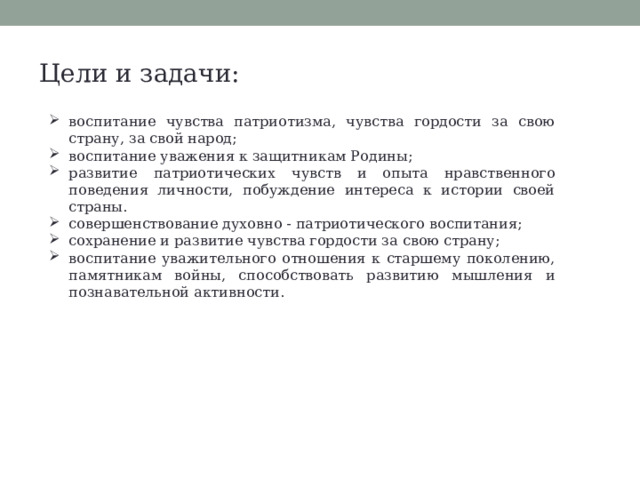 Цели и задачи: воспитание чувства патриотизма, чувства гордости за свою страну, за свой народ; воспитание уважения к защитникам Родины; развитие патриотических чувств и опыта нравственного поведения личности, побуждение интереса к истории своей страны. совершенствование духовно - патриотического воспитания; сохранение и развитие чувства гордости за свою страну; воспитание уважительного отношения к старшему поколению, памятникам войны, способствовать развитию мышления и познавательной активности. 