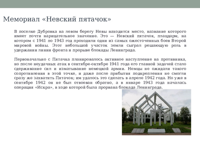 Мемориал «Невский пятачок» В поселке Дубровка на левом берегу Невы находится место, название которого имеет почти нарицательное значение. Это — Невский пятачок, плацдарм, на котором с 1941 по 1943 год проходили одни из самых ожесточенных боев Второй мировой войны. Этот небольшой участок земли сыграл решающую роль в удержании линии фронта и прорыве блокады Ленинграда. Первоначально с Пятачка планировалось активное наступление на противника, но после неудачных атак в сентябре-октябре 1941 года его главной задачей стало сдерживание сил и изматывание немецкой армии. Немцы не ожидали такого сопротивления в этой точке, и даже после прибытия подкрепления не смогли сразу же захватить Пятачок; им удалось это сделать в апреле 1942 года. Но уже в сентябре 1942 он не был отвоеван обратно, а в январе 1943 года началась операция «Искра», в ходе которой была прорвана блокада Ленинграда. 