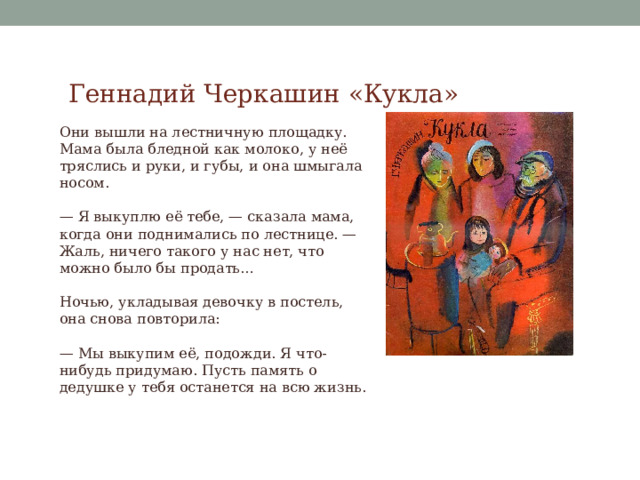 Геннадий Черкашин «Кукла» Они вышли на лестничную площадку. Мама была бледной как молоко, у неё тряслись и руки, и губы, и она шмыгала носом. — Я выкуплю её тебе, — сказала мама, когда они поднимались по лестнице. — Жаль, ничего такого у нас нет, что можно было бы продать… Ночью, укладывая девочку в постель, она снова повторила: — Мы выкупим её, подожди. Я что-нибудь придумаю. Пусть память о дедушке у тебя останется на всю жизнь. 