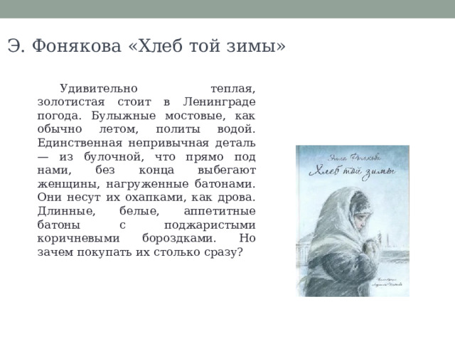 Э. Фонякова «Хлеб той зимы» Удивительно теплая, золотистая стоит в Ленинграде погода. Булыжные мостовые, как обычно летом, политы водой. Единственная непривычная деталь — из булочной, что прямо под нами, без конца выбегают женщины, нагруженные батонами. Они несут их охапками, как дрова. Длинные, белые, аппетитные батоны с поджаристыми коричневыми бороздками. Но зачем покупать их столько сразу? 