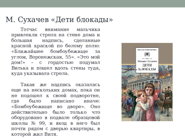 М. Сухачев «Дети блокады» Тотчас внимание мальчика привлекли стрела на стене дома и большая надпись, сделанные красной краской по белому полю: «Ближайшее бомбоубежище за углом, Воронежская, 55». «Это мой дом!» – с гордостью подумал Витька и пошел вдоль стены туда, куда указывала стрела. Такая же надпись оказалась еще на нескольких домах, пока он не подошел к своей подворотне, где было написано иначе: «Бомбоубежище во дворе». Оно действительно было только что оборудовано в подвале образцовой школы № 99, и вход в него был почти рядом с дверью квартиры, в которой жил Витя. 