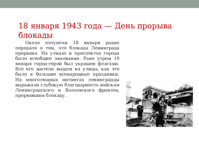 18 января 1943 года — День прорыва блокады Около полуночи 18 января радио передало о том, что блокада Ленинграда прорвана. На улицах и проспектах города было всеобщее ликование. Рано утром 19 января город-герой был украшен флагами. Все его жители вышли на улицы, как это было в большие всенародные праздники. На многолюдных митингах ленинградцы выражали глубокую благодарность войскам Ленинградского и Волховского фронтов, прорвавшим блокаду. 