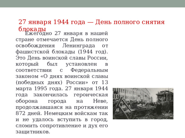 27 января 1944 года — День полного снятия блокады Ежегодно 27 января в нашей стране отмечается День полного освобождения Ленинграда от фашистской блокады (1944 год). Это День воинской славы России, который был установлен в соответствии с Федеральным законом «О днях воинской славы (победных днях) России» от 13 марта 1995 года. 27 января 1944 года закончилась героическая оборона города на Неве, продолжавшаяся на протяжении 872 дней. Немецким войскам так и не удалось вступить в город, сломить сопротивление и дух его защитников. 