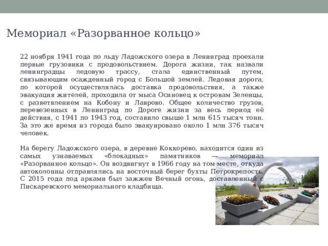 Мемориал «Разорванное кольцо» 22 ноября 1941 года по льду Ладожского озера в Ленинград проехали первые грузовики с продовольствием. Дорога жизни, так назвали ленинградцы ледовую трассу, стала единственный путем, связывающим осажденный город с Большой землей. Ледовая дорога, по которой осуществлялась доставка продовольствия, а также эвакуация жителей, проходила от мыса Осиновец к островам Зеленцы, с разветвлением на Кобону и Лаврово. Общее количество грузов, перевезенных в Ленинград по Дороге жизни за весь период её действия, с 1941 по 1943 год, составило свыше 1 млн 615 тысяч тонн. За это же время из города было эвакуировано около 1 млн 376 тысяч человек. На берегу Ладожского озера, в деревне Коккорево, находится один из самых узнаваемых «блокадных» памятников — мемориал «Разорванное кольцо». Он воздвигнут в 1966 году на том месте, откуда автоколонны отправлялись на восточный берег бухты Петрокрепость. С 2015 года под арками был зажжен Вечный огонь, доставленный с Пискаревского мемориального кладбища. 
