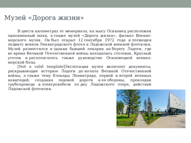 Музей «Дорога жизни» В шести километрах от мемориала, на мысу Осиновец расположен одноименный маяк, а также музей «Дорога жизни», филиал Военно-морского музея. Он был открыт 12 сентября 1972 года и посвящен подвигу воинов Ленинградского флота и Ладожской военной флотилии. Музей разместился в здании бывшей пекарни на берегу Ладоги, где во время Великой Отечественной войны находились столовая, Красный уголок и располагалось также руководство Осиновецкой военно-морской базы. [Not a valid template]Экспозиция музея включает документы, раскрывающие историю Ладоги до начала Великой Отечественной войны, а также тему блокады Ленинграда, первой и второй военных навигаций, создания ледовой дороги и ее обороны, прокладки трубопровода и электрокабеля по дну Ладожского озера, действий Ладожской флотилии. 
