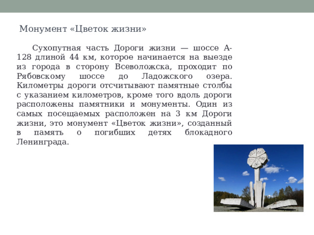 Монумент «Цветок жизни» Сухопутная часть Дороги жизни — шоссе А-128 длиной 44 км, которое начинается на выезде из города в сторону Всеволожска, проходит по Рябовскому шоссе до Ладожского озера. Километры дороги отсчитывают памятные столбы с указанием километров, кроме того вдоль дороги расположены памятники и монументы. Один из самых посещаемых расположен на 3 км Дороги жизни, это монумент «Цветок жизни», созданный в память о погибших детях блокадного Ленинграда. 