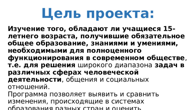 Цель проекта: Изучение того, обладают ли учащиеся 15-летнего возраста, получившие обязательное общее образование, знаниями и умениями, необходимыми для полноценного функционирования в современном обществе , т.е. для решения широкого диапазона задач в различных сферах человеческой деятельности , общения и социальных отношений.   Программа позволяет выявить и сравнить изменения, происходящие в системах образования разных стран и оценить эффективность стратегических решений в области образования. 