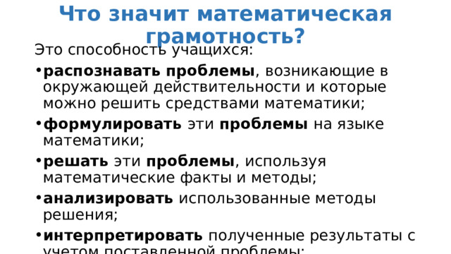 Что значит математическая грамотность? Это способность учащихся: распознавать проблемы , возникающие в окружающей действительности и которые можно решить средствами математики; формулировать эти проблемы на языке математики; решать эти проблемы , используя математические факты и методы; анализировать использованные методы решения; интерпретировать полученные результаты с учетом поставленной проблемы; формулировать и записывать результаты решения. 