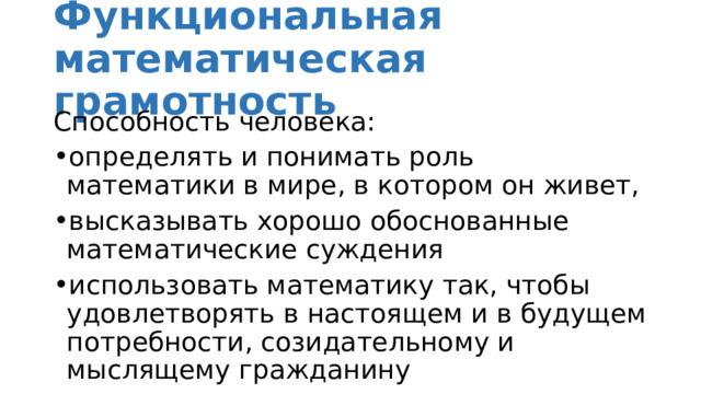 Функциональная математическая грамотность Способность человека: определять и понимать роль математики в мире, в котором он живет, высказывать хорошо обоснованные математические суждения использовать математику так, чтобы удовлетворять в настоящем и в будущем потребности, созидательному и мыслящему гражданину 