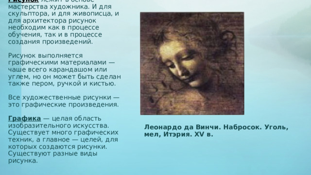 Рисунок лежит в основе мастерства художника. И для скульптора, и для живописца, и для архитектора рисунок необходим как в процессе обучения, так и в процессе создания произведений.   Рисунок выполняется графическими материалами — чаше всего карандашом или углем, но он может быть сделан также пером, ручкой и кистью.   Все художественные рисунки — это графические произведения.   Графика — целая область изобразительного искусства. Существует много графических техник, а главное — целей, для которых создаются рисунки. Существуют разные виды рисунка. Леонардо да Винчи. Набросок. Уголь, мел, Итэрия. XV в. 