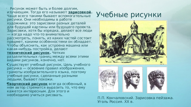   Рисунок может быть и более долгим, изучающим. Тогда его называют зарисовкой . Чаще всего такими бывают вспомогательные рисунки. Они необходимы в работе художника: это зарисовки разных деталей для будущей картины или будущего проекта. Зарисовки, хотя бы изредка, делают все люди — когда надо что-то внимательно рассмотреть, понять, из каких частей состоит предмет, какими особенностями он обладает. Чтобы объяснить, как устроена машина или какая-нибудь постройка, делают технический рисунок . Четких разделительных границ между всеми этими видами рисунков, конечно, нет. Существует учебный рисунок, Цель учебного рисунка — освоение правил изображения, грамоты изобразительного языка, поэтому учебные рисунки, сделанные разными людьми, бывают похожи. Творческий рисунок всегда особенный, в нем автор стремится выразить то, что ему кажется интересным. Для этого и необходимо учиться рисовать. Учебные рисунки П.П. Кончаловский. Зарисовка пейзажа. Уголь Россия. XX в. 