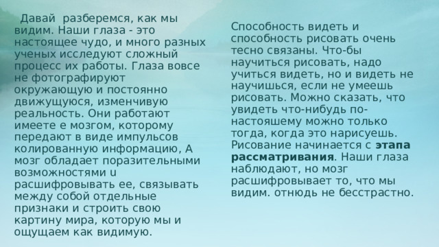  Давай разберемся, как мы видим. Наши глаза - это настоящее чудо, и много разных ученых исследуют сложный процесс их работы. Глаза вовсе не фотографируют окружающую и постоянно движущуюся, изменчивую реальность. Они работают имеете е мозгом, которому передают в виде импульсов колированную информацию, А мозг обладает поразительными возможностями u расшифровывать ее, связывать между собой отдельные признаки и строить свою картину мира, которую мы и ощущаем как видимую. Способность видеть и способность рисовать очень тесно связаны. Что-бы научиться рисовать, надо учиться видеть, но и видеть не научишься, если не умеешь рисовать. Можно сказать, что увидеть что-нибудь по-настояшему можно только тогда, когда это нарисуешь. Рисование начинается с этапа рассматривания . Наши глаза наблюдают, но мозг расшифровывает то, что мы видим. отнюдь не бесстрастно. 