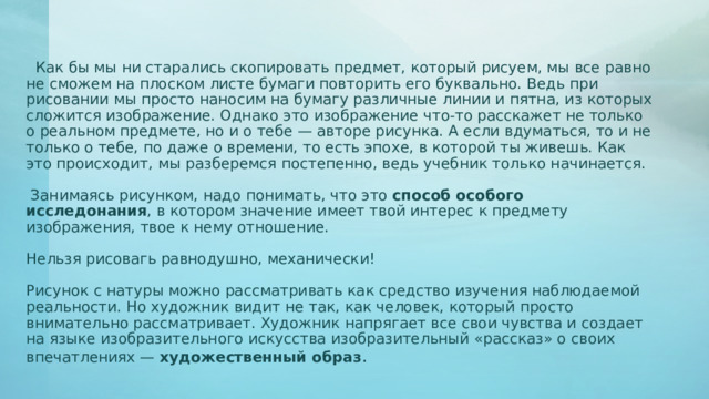  Как бы мы ни старались скопировать предмет, который рисуем, мы все равно не сможем на плоском листе бумаги повторить его буквально. Ведь при рисовании мы просто наносим на бумагу различные линии и пятна, из которых сложится изображение. Однако это изображение что-то расскажет не только о реальном предмете, но и о тебе — авторе рисунка. А если вдуматься, то и не только о тебе, по даже о времени, то есть эпохе, в которой ты живешь. Как это происходит, мы разберемся постепенно, ведь учебник только начинается.  Занимаясь рисунком, надо понимать, что это способ особого исследонания , в котором значение имеет твой интерес к предмету изображения, твое к нему отношение. Нельзя рисовагь равнодушно, механически! Рисунок с натуры можно рассматривать как средство изучения наблюдаемой реальности. Но художник видит не так, как человек, который просто внимательно рассматривает. Художник напрягает все свои чувства и создает на языке изобразительного искусства изобразительный «рассказ» о своих впечатлениях — художественный образ . 