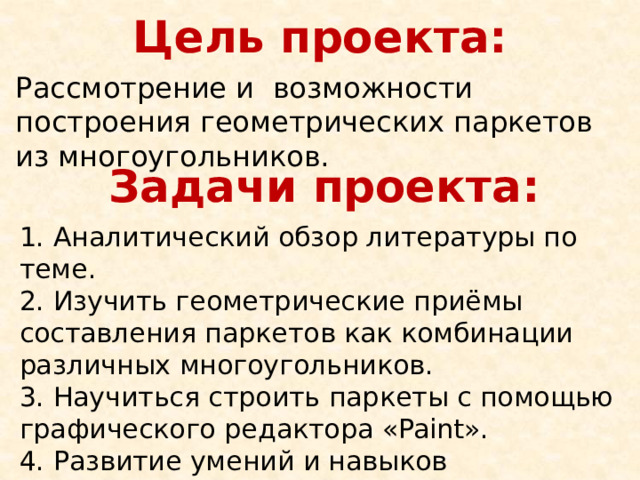 Цель проекта: Рассмотрение и  возможности построения геометрических паркетов из многоугольников. Задачи проекта: 1. Аналитический обзор литературы по теме. 2. Изучить геометрические приёмы составления паркетов как комбинации  различных многоугольников. 3. Научиться строить паркеты с помощью графического редактора «Paint». 4. Развитие умений и навыков исследовательской работы. 