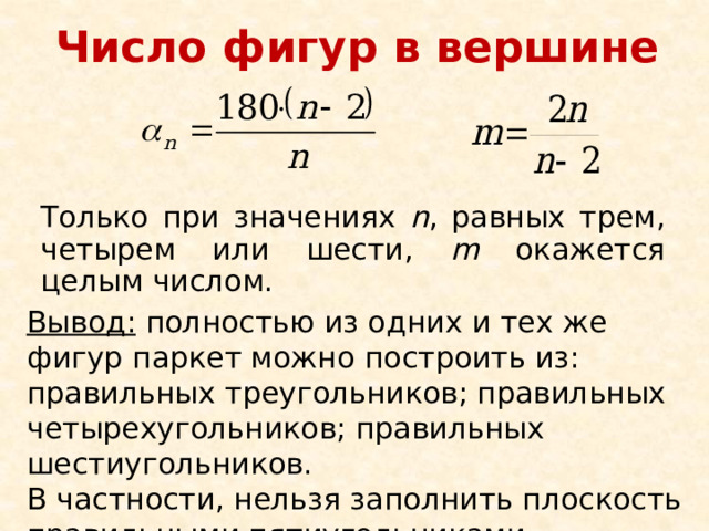 Число фигур в вершине Только при значениях n , равных трем, четырем или шести, m окажется целым числом. Вывод: полностью из одних и тех же фигур паркет можно построить из: правильных треугольников; правильных четырехугольников; правильных шестиугольников. В частности, нельзя заполнить плоскость правильными пятиугольниками. 