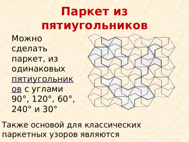 Паркет из пятиугольников Можно сделать паркет, из одинаковых пятиугольников с углами 90°, 120°, 60°, 240° и 30° Также основой для классических паркетных узоров являются прямоугольник, параллелограмм 